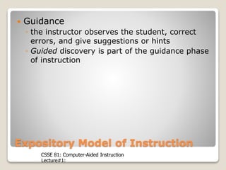 CSSE 81: Computer-Aided Instruction
Lecture#1:
Expository Model of Instruction
 Guidance
◦ the instructor observes the student, correct
errors, and give suggestions or hints
◦ Guided discovery is part of the guidance phase
of instruction
 