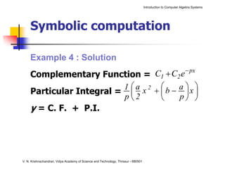 Introduction to Computer Algebra Systems




     Symbolic computation

     Example 4 : Solution
     Complementary Function =       C1 + C2 e − px
                          1 ⎛ a x 2 + ⎛b − a ⎞x ⎞
     Particular Integral = ⎜          ⎜       ⎟ ⎟
                          p⎝2         ⎝    p⎠ ⎠
     y = C. F. + P.I.




V. N. Krishnachandran, Vidya Academy of Science and Technology, Thrissur - 680501
 