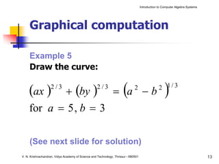 Introduction to Computer Algebra Systems




     Graphical computation

     Example 5
     Draw the curve:

     (ax )  + (by ) = a − b
                    2/3                             2/3
                                                                      (       2
                                                                                                     )
                                                                                                 2 1/ 3


     for a = 5 , b = 3

     (See next slide for solution)
V. N. Krishnachandran, Vidya Academy of Science and Technology, Thrissur - 680501                                              13
 