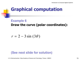 Introduction to Computer Algebra Systems




     Graphical computation

     Example 6
     Draw the curve (polar coordinates):


      r = 2 − 3 sin ( 3θ )



     (See next slide for solution)
V. N. Krishnachandran, Vidya Academy of Science and Technology, Thrissur - 680501                                              15
 