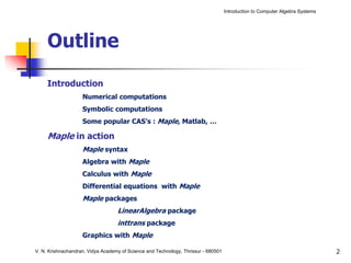 Introduction to Computer Algebra Systems




     Outline

     Introduction
                    Numerical computations
                    Symbolic computations
                    Some popular CAS’s : Maple, Matlab, …

     Maple in action
                    Maple syntax
                    Algebra with Maple
                    Calculus with Maple
                    Differential equations with Maple
                    Maple packages
                                   LinearAlgebra package
                                   inttrans package
                    Graphics with Maple

V. N. Krishnachandran, Vidya Academy of Science and Technology, Thrissur - 680501                                              2
 