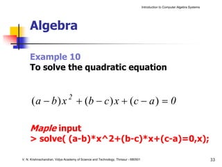 Introduction to Computer Algebra Systems




     Algebra

     Example 10
     To solve the quadratic equation


      ( a − b ) x + (b − c ) x + ( c − a ) = 0
                               2



     Maple input
     > solve( (a-b)*x^2+(b-c)*x+(c-a)=0,x);

V. N. Krishnachandran, Vidya Academy of Science and Technology, Thrissur - 680501                                              33
 