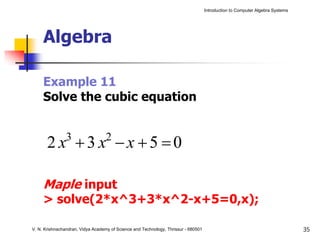 Introduction to Computer Algebra Systems




     Algebra

     Example 11
     Solve the cubic equation


       2 x +3 x −x +5 =0
                3                  2



     Maple input
     > solve(2*x^3+3*x^2-x+5=0,x);

V. N. Krishnachandran, Vidya Academy of Science and Technology, Thrissur - 680501                                              35
 