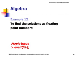 Introduction to Computer Algebra Systems




     Algebra

     Example 12
     To find the solutions as floating
     point numbers:




      Maple input
      > evalf(%);

V. N. Krishnachandran, Vidya Academy of Science and Technology, Thrissur - 680501                                              37
 