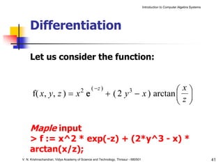 Introduction to Computer Algebra Systems




     Differentiation

     Let us consider the function:



      f( x, y, z ) = x e               2       ( −z )                        ⎛x⎞
                                                        + ( 2 y − x ) arctan ⎜ ⎟
                                                                         3
                                                                             ⎜z⎟
                                                                             ⎝ ⎠

     Maple input
     > f := x^2 * exp(-z) + (2*y^3 - x) *
     arctan(x/z);
V. N. Krishnachandran, Vidya Academy of Science and Technology, Thrissur - 680501                                              41
 