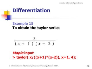 Introduction to Computer Algebra Systems




     Differentiation

     Example 15
     To obtain the taylor series

                                       x
         (x + 1 ) (x − 2 )

     Maple input
     > taylor( x/((x+1)*(x-2)), x=1, 4);

V. N. Krishnachandran, Vidya Academy of Science and Technology, Thrissur - 680501                                              46
 