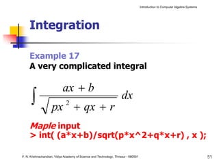 Introduction to Computer Algebra Systems




     Integration

     Example 17
     A very complicated integral

                            ax + b
      ∫             px + qx + r
                              2
                                                                     dx

     Maple input
     > int( (a*x+b)/sqrt(p*x^2+q*x+r) , x );

V. N. Krishnachandran, Vidya Academy of Science and Technology, Thrissur - 680501                                              51
 