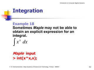 Introduction to Computer Algebra Systems




     Integration

     Example 18
     Sometimes Maple may not be able to
     obtain an explicit expression for an
     integral.

      ∫
                x
        x dx

     Maple input
     > int(x^x,x);

V. N. Krishnachandran, Vidya Academy of Science and Technology, Thrissur - 680501                                              53
 