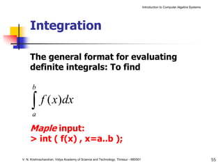 Introduction to Computer Algebra Systems




     Integration

     The general format for evaluating
     definite integrals: To find

      b

      ∫ f ( x)dx
      a

     Maple input:
     > int ( f(x) , x=a..b );

V. N. Krishnachandran, Vidya Academy of Science and Technology, Thrissur - 680501                                              55
 