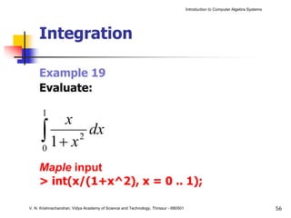 Introduction to Computer Algebra Systems




     Integration

     Example 19
     Evaluate:

      1
          x
      ∫ 1+ x2
      0
              dx

     Maple input
     > int(x/(1+x^2), x = 0 .. 1);

V. N. Krishnachandran, Vidya Academy of Science and Technology, Thrissur - 680501                                              56
 