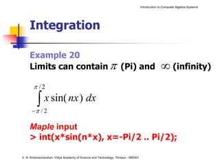 Introduction to Computer Algebra Systems




     Integration

     Example 20
     Limits can contain π (Pi) and                                                                ∞ (infinity)
       π /2

         ∫ x sin( nx ) dx
         π
      − /2

     Maple input
     > int(x*sin(n*x), x=-Pi/2 .. Pi/2);

V. N. Krishnachandran, Vidya Academy of Science and Technology, Thrissur - 680501
 