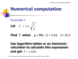 Introduction to Computer Algebra Systems




     Numerical computation

     Example 1
                                                 l
     Let             T = 2π
                                                 g

     Find T when                                   g = 981,              π      = 3.14, l = 51.5 .

     Use logarithm tables or an electronic
     calculator to calculate this expression
     and get T = 1.439 .
V. N. Krishnachandran, Vidya Academy of Science and Technology, Thrissur - 680501
 