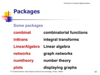 Introduction to Computer Algebra Systems




     Packages

     Some packages
     combinat                                      combinatorial functions
     inttrans                                      integral transforms
     LinearAlgebra Linear algebra
     networks                                      graph networks
     numtheory                                     number theory
     plots                                         displaying graphs
V. N. Krishnachandran, Vidya Academy of Science and Technology, Thrissur - 680501                                              65
 