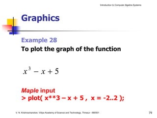 Introduction to Computer Algebra Systems




     Graphics

     Example 28
     To plot the graph of the function


       x −x+5
            3



     Maple input
     > plot( x**3 – x + 5 , x = -2..2 );

V. N. Krishnachandran, Vidya Academy of Science and Technology, Thrissur - 680501                                              79
 
