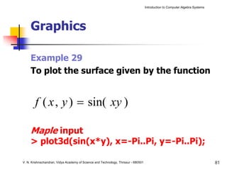 Introduction to Computer Algebra Systems




     Graphics

     Example 29
     To plot the surface given by the function


        f ( x , y ) = sin( xy )

     Maple input
     > plot3d(sin(x*y), x=-Pi..Pi, y=-Pi..Pi);

V. N. Krishnachandran, Vidya Academy of Science and Technology, Thrissur - 680501                                              81
 