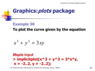 Introduction to Computer Algebra Systems




     Graphics:plots package

     Example 30
     To plot the curve given by the equation


      x + y = 3 xy
           3                 3



     Maple input
     > implicitplot(x^3 + y^3 = 3*x*y,
     x = -2..2, y = -2..2);
V. N. Krishnachandran, Vidya Academy of Science and Technology, Thrissur - 680501                                              84
 