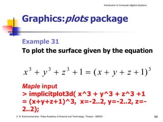 Introduction to Computer Algebra Systems




     Graphics:plots package

     Example 31
     To plot the surface given by the equation


      x + y + z + 1 = ( x + y + z + 1)
           3                 3                 3                                                                               3


     Maple input
     > implicitplot3d( x^3 + y^3 + z^3 +1
     = (x+y+z+1)^3, x=-2..2, y=-2..2, z=-
     2..2);
V. N. Krishnachandran, Vidya Academy of Science and Technology, Thrissur - 680501                                                  86
 
