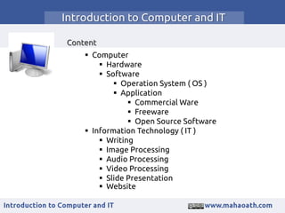 Introduction to Computer and IT
Content
 Computer
 Hardware
 Software
 Operation System ( OS )
 Application
 Commercial Ware
 Freeware
 Open Source Software
 Information Technology ( IT )
 Writing
 Image Processing
 Audio Processing
 Video Processing
 Slide Presentation
 Website
 