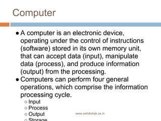 Computer
● A computer is an electronic device,
  operating under the control of instructions
  (software) stored in its own memory unit,
  that can accept data (input), manipulate
  data (process), and produce information
  (output) from the processing.
● Computers can perform four general
  operations, which comprise the information
  processing cycle.
   ○ Input
   ○ Process
   ○ Output         www.eshikshak.co.in
 