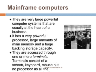 Mainframe computers
● They are very large powerful
  computer systems that are
  usually at the heart of a
  business.
● It has a very powerful
  processor, large amounts of
  main memory and a huge
  backing storage capacity.
● They are accessed through
  one or more terminals.
  Terminals consist of a
  screen, keyboard, mouse but
                        www.eshikshak.co.in
  no processor as all the
 