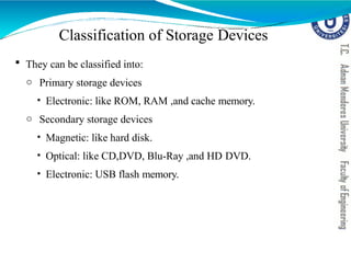  They can be classified into:
o Primary storage devices
• Electronic: like ROM, RAM ,and cache memory.
o Secondary storage devices
• Magnetic: like hard disk.
• Optical: like CD,DVD, Blu-Ray ,and HD DVD.
• Electronic: USB flash memory.
Classification of Storage Devices
 