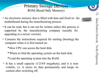 • An electronic memory that is filled with data and fixed on the
motherboard during the manufacturing process.
• It can be read, but it can not be written unless this process is
supported by the manufacturing company (usually for
upgrading to a newer version).
• Contains the instructions required for starting (booting) the
computer when it is first turned on:
 How CPU can access the hard disk.
 Where to find the operating system on the hard disk.
 Load the operating system into the RAM.
• It has a small capacity (1/2/4/8 megabyte), and it is non-
volatile, i.e. it stores its data permanently and keeps its
content after switching off.
Primary Storage Devices
ROM (Read Only Memory)
 