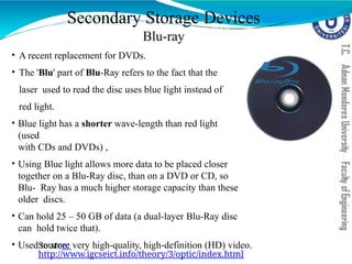 Secondary Storage Devices
Blu-ray
• A recent replacement for DVDs.
• The 'Blu' part of Blu-Ray refers to the fact that the
laser used to read the disc uses blue light instead of
red light.
• Blue light has a shorter wave-length than red light
(used
with CDs and DVDs) ,
• Using Blue light allows more data to be placed closer
together on a Blu-Ray disc, than on a DVD or CD, so
Blu- Ray has a much higher storage capacity than these
older discs.
• Can hold 25 – 50 GB of data (a dual-layer Blu-Ray disc
can hold twice that).
• Used to store very high-quality, high-definition (HD) video.
Source:
http://www.igcseict.info/theory/3/optic/index.html
 