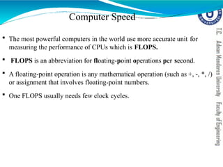 Computer Speed
 The most powerful computers in the world use more accurate unit for
measuring the performance of CPUs which is FLOPS.
 FLOPS is an abbreviation for floating-point operations per second.
 A floating-point operation is any mathematical operation (such as +, -, *, /)
or assignment that involves floating-point numbers.
 One FLOPS usually needs few clock cycles.
 