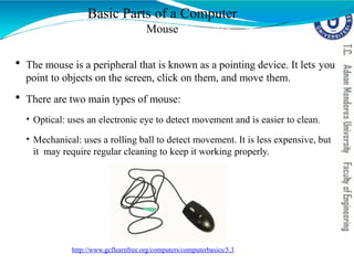  The mouse is a peripheral that is known as a pointing device. It lets you
point to objects on the screen, click on them, and move them.
 There are two main types of mouse:
• Optical: uses an electronic eye to detect movement and is easier to clean.
• Mechanical: uses a rolling ball to detect movement. It is less expensive, but
it may require regular cleaning to keep it working properly.
Basic Parts of a Computer
Mouse
http://www.gcflearnfree.org/computers/computerbasics/5.3
 