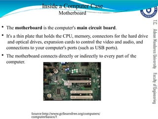Inside a Computer Case
Motherboard
 The motherboard is the computer's main circuit board.
 It's a thin plate that holds the CPU, memory, connectors for the hard drive
and optical drives, expansion cards to control the video and audio, and
connections to your computer's ports (such as USB ports).
 The motherboard connects directly or indirectly to every part of the
computer.
Source:http://www.gcflearnfree.org/computers/
computerbasics/7
 