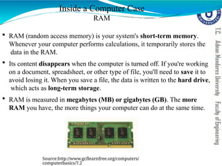 Inside a Computer Case
RAM
 RAM (random access memory) is your system's short-term memory.
Whenever your computer performs calculations, it temporarily stores the
data in the RAM.
 Its content disappears when the computer is turned off. If you're working
on a document, spreadsheet, or other type of file, you'll need to save it to
avoid losing it. When you save a file, the data is written to the hard drive,
which acts as long-term storage.
 RAM is measured in megabytes (MB) or gigabytes (GB). The more
RAM you have, the more things your computer can do at the same time.
Source:http://www.gcflearnfree.org/computers/
computerbasics/7.2
 
