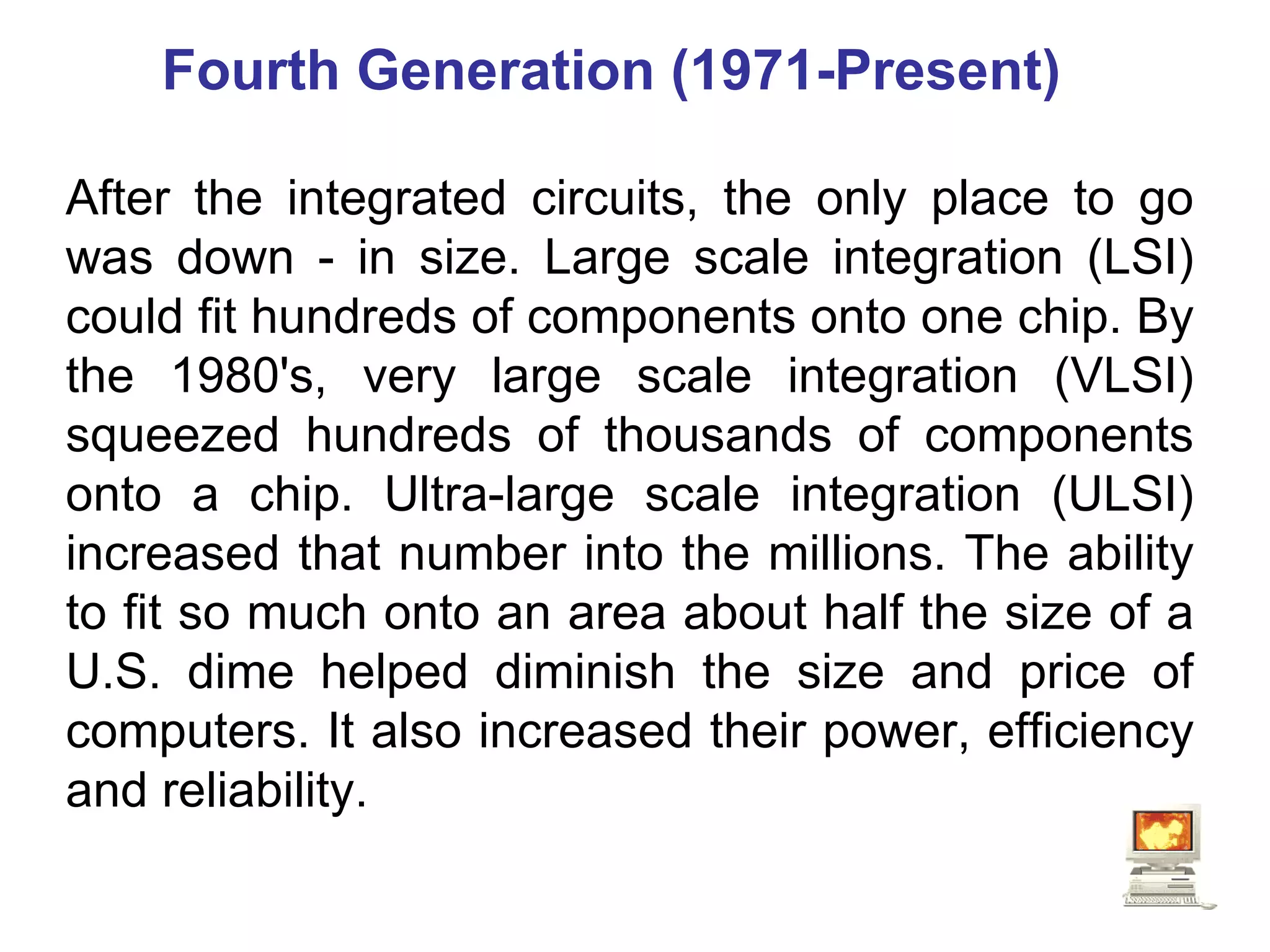 Fourth Generation (1971-Present)  After the integrated circuits, the only place to go was down - in size. Large scale integration (LSI) could fit hundreds of components onto one chip. By the 1980's, very large scale integration (VLSI) squeezed hundreds of thousands of components onto a chip. Ultra-large scale integration (ULSI) increased that number into the millions. The ability to fit so much onto an area about half the size of a U.S. dime helped diminish the size and price of computers. It also increased their power, efficiency and reliability.  