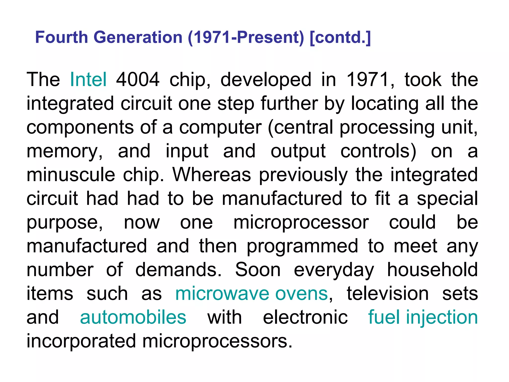 Fourth Generation (1971-Present) [contd.] The  Intel  4004 chip, developed in 1971, took the integrated circuit one step further by locating all the components of a computer (central processing unit, memory, and input and output controls) on a minuscule chip. Whereas previously the integrated circuit had had to be manufactured to fit a special purpose, now one microprocessor could be manufactured and then programmed to meet any number of demands. Soon everyday household items such as  microwave ovens , television sets and  automobiles  with electronic  fuel injection  incorporated microprocessors.  