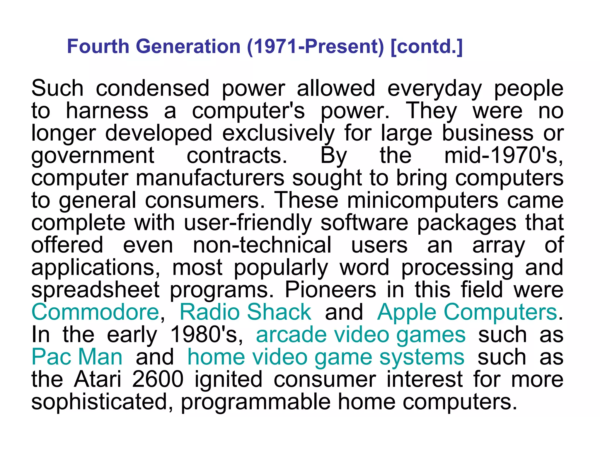 Fourth Generation (1971-Present) [contd.] Such condensed power allowed everyday people to harness a computer's power. They were no longer developed exclusively for large business or government contracts. By the mid-1970's, computer manufacturers sought to bring computers to general consumers. These minicomputers came complete with user-friendly software packages that offered even non-technical users an array of applications, most popularly word processing and spreadsheet programs. Pioneers in this field were  Commodore ,  Radio Shack  and  Apple Computers . In the early 1980's,  arcade video games  such as  Pac Man  and  home video game systems  such as the Atari 2600 ignited consumer interest for more sophisticated, programmable home computers.  