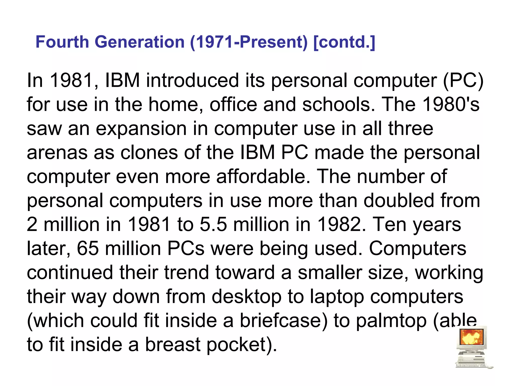 Fourth Generation (1971-Present) [contd.] In 1981, IBM introduced its personal computer (PC) for use in the home, office and schools. The 1980's saw an expansion in computer use in all three arenas as clones of the IBM PC made the personal computer even more affordable. The number of personal computers in use more than doubled from 2 million in 1981 to 5.5 million in 1982. Ten years later, 65 million PCs were being used. Computers continued their trend toward a smaller size, working their way down from desktop to laptop computers (which could fit inside a briefcase) to palmtop (able to fit inside a breast pocket).   