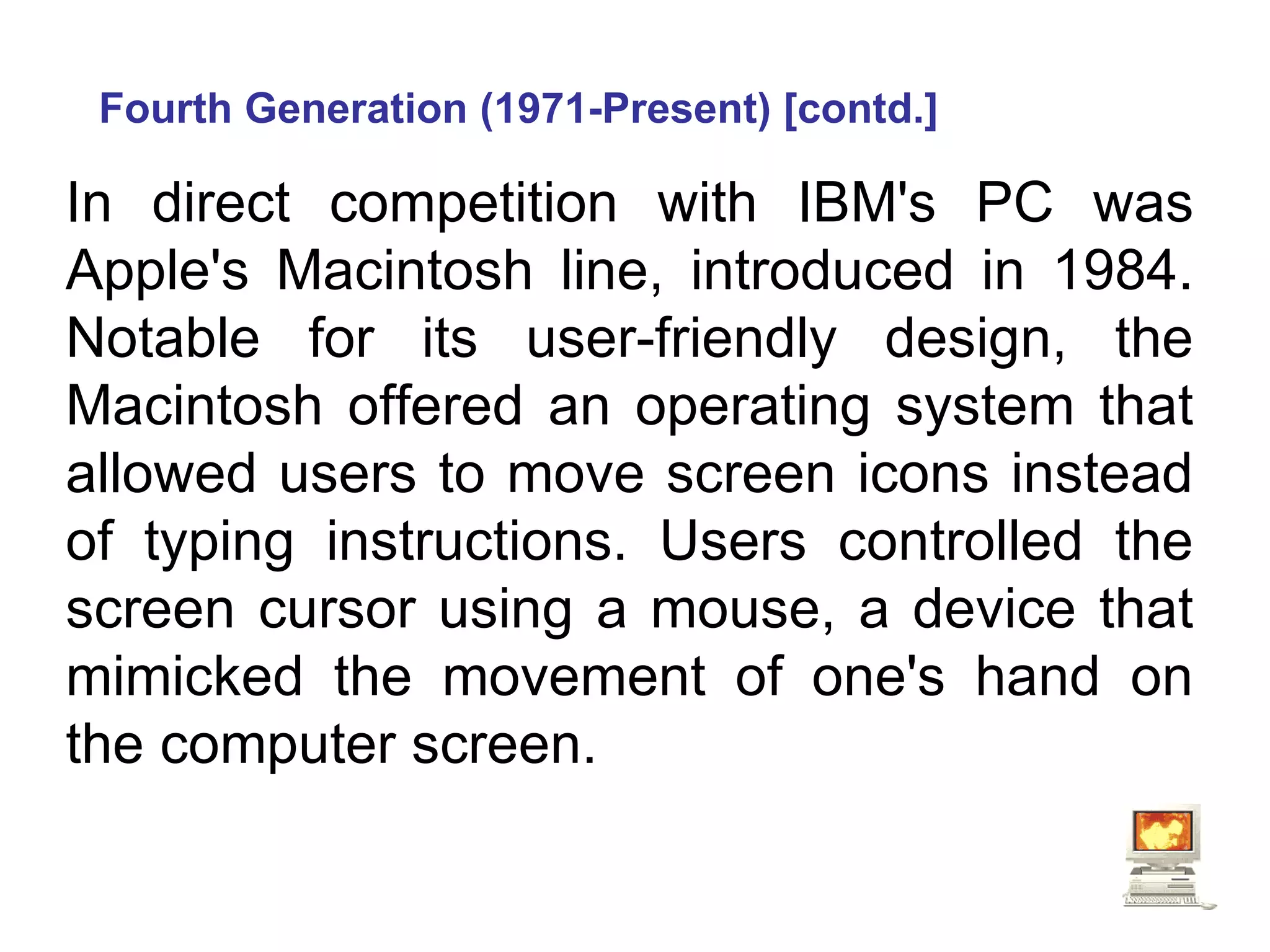 Fourth Generation (1971-Present) [contd.] In direct competition with IBM's PC was Apple's Macintosh line, introduced in 1984. Notable for its user-friendly design, the Macintosh offered an operating system that allowed users to move screen icons instead of typing instructions. Users controlled the screen cursor using a mouse, a device that mimicked the movement of one's hand on the computer screen.  