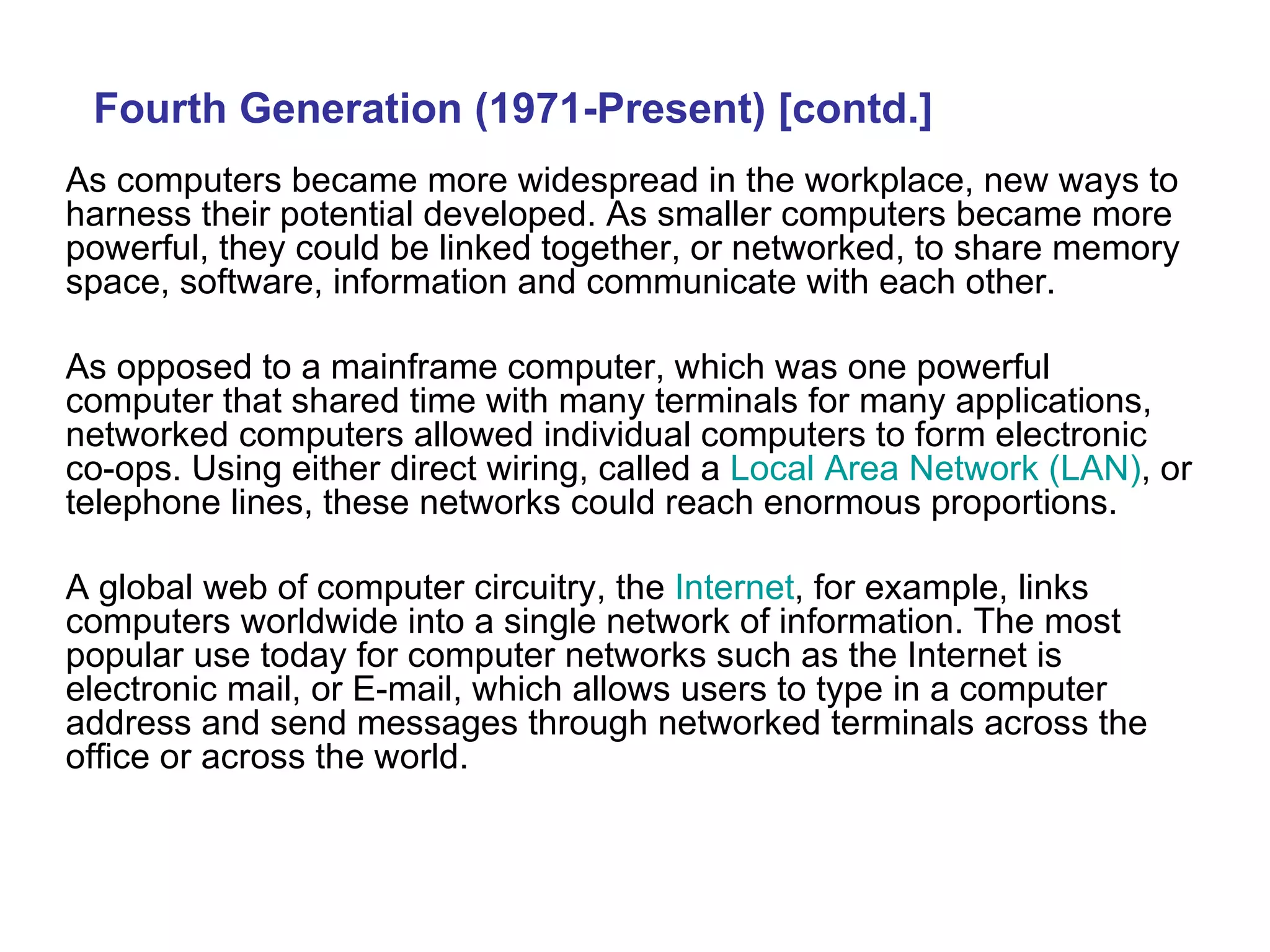 As computers became more widespread in the workplace, new ways to harness their potential developed. As smaller computers became more powerful, they could be linked together, or networked, to share memory space, software, information and communicate with each other.  As opposed to a mainframe computer, which was one powerful computer that shared time with many terminals for many applications, networked computers allowed individual computers to form electronic co-ops. Using either direct wiring, called a  Local Area Network (LAN) , or telephone lines, these networks could reach enormous proportions.  A global web of computer circuitry, the  Internet , for example, links computers worldwide into a single network of information.   The most popular use today for computer networks such as the Internet is electronic mail, or E-mail, which allows users to type in a computer address and send messages through networked terminals across the office or across the world.   Fourth Generation (1971-Present) [contd.] 