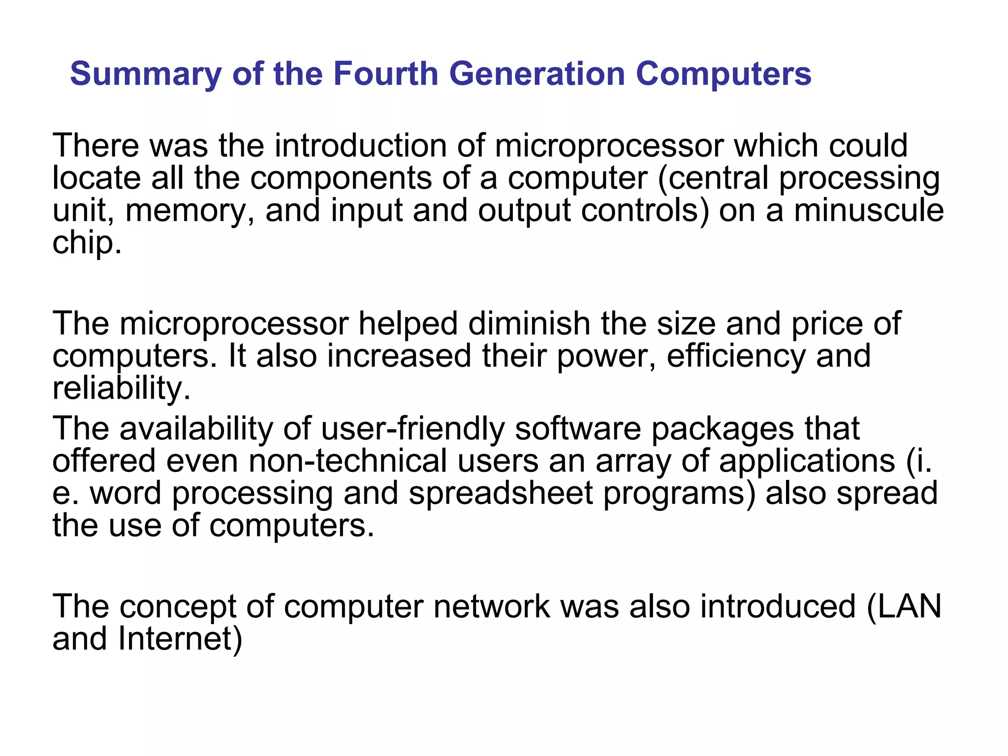 Summary of the Fourth Generation Computers There was the introduction of microprocessor which could  locate all the components of a computer (central processing unit, memory, and input and output controls) on a minuscule chip. The microprocessor helped diminish the size and price of computers. It also increased their power, efficiency and reliability. The availability of user-friendly software packages that offered even non-technical users an array of applications (i. e. word processing and spreadsheet programs) also spread the use of computers. The concept of computer network was also introduced (LAN and Internet) 