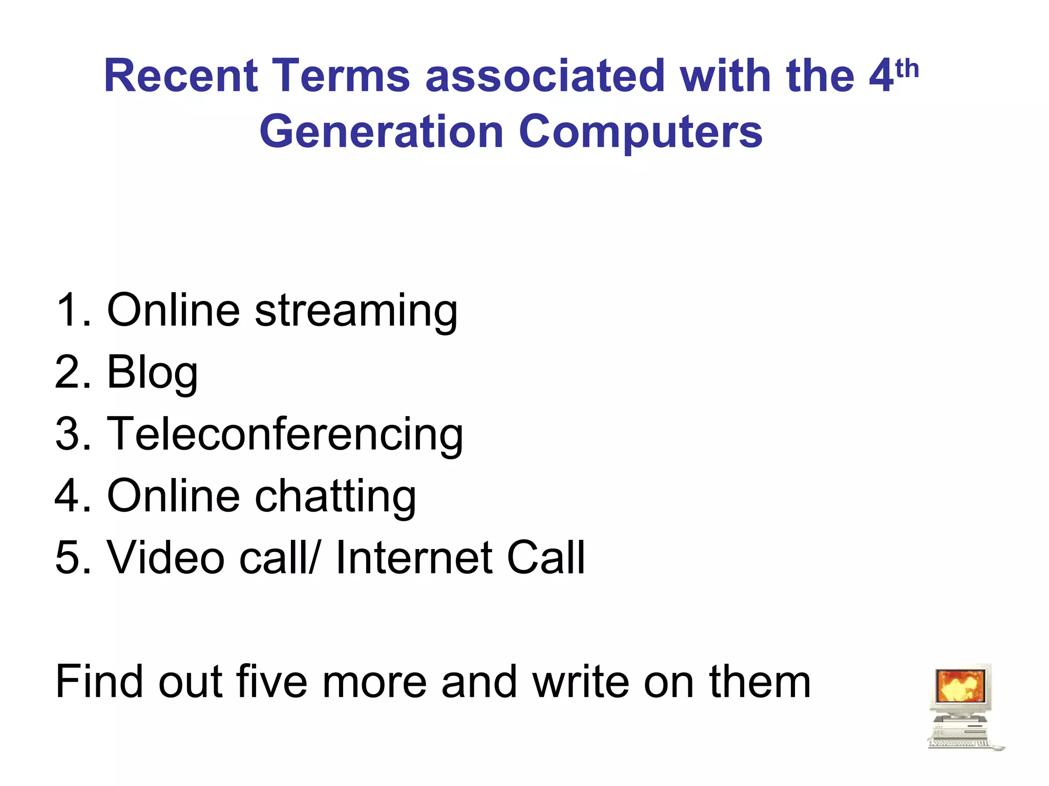 Recent Terms associated with the 4 th  Generation Computers 1. Online streaming 2. Blog 3. Teleconferencing 4. Online chatting 5. Video call/ Internet Call Find out five more and write on them 