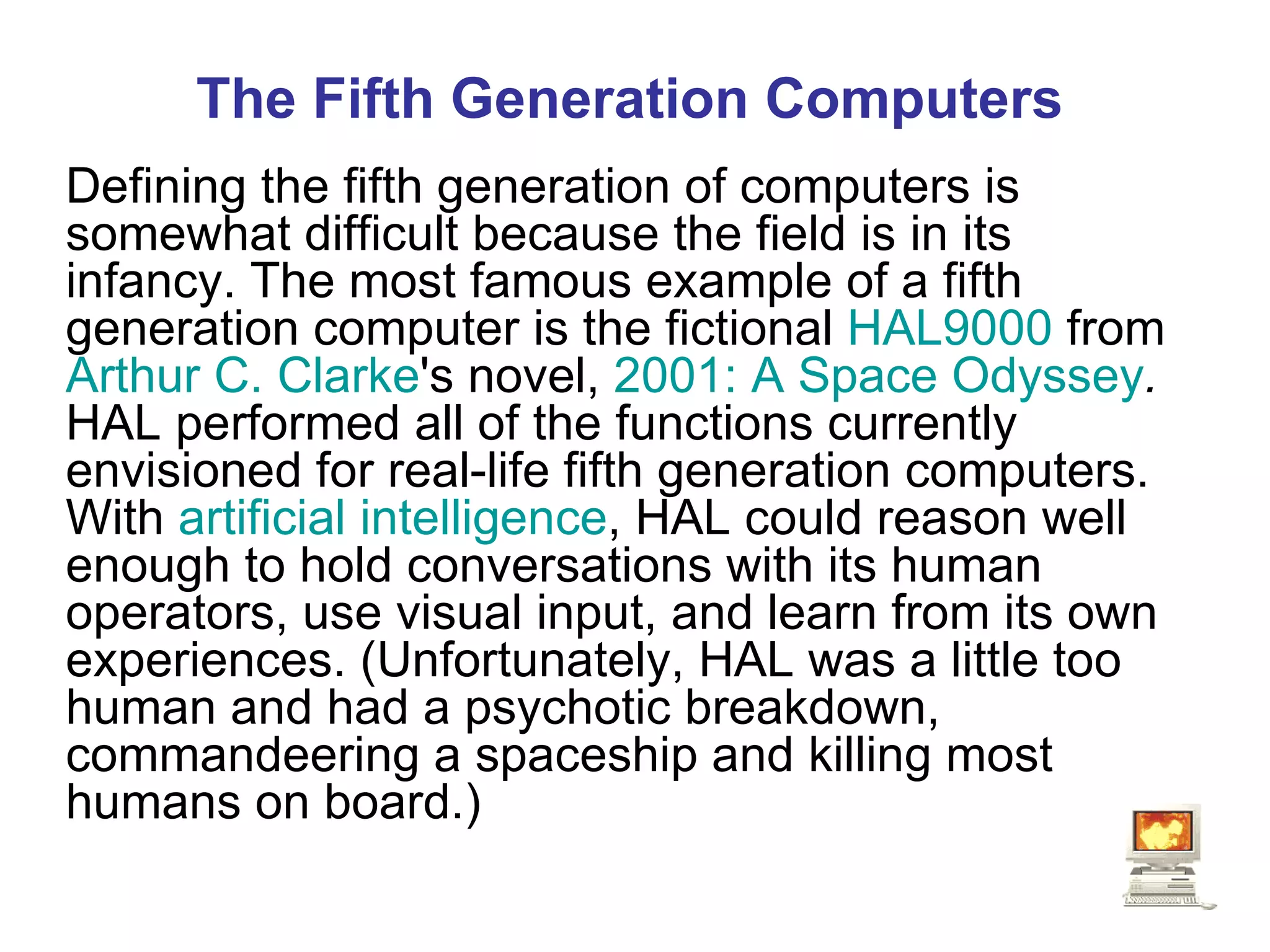 The Fifth Generation Computers Defining the fifth generation of computers is somewhat difficult because the field is in its infancy. The most famous example of a fifth generation computer is the fictional  HAL9000  from  Arthur C. Clarke 's novel,  2001: A Space Odyssey .  HAL performed all of the functions currently envisioned for real-life fifth generation computers. With  artificial intelligence , HAL could reason well enough to hold conversations with its human operators, use visual input, and learn from its own experiences. (Unfortunately, HAL was a little too human and had a psychotic breakdown, commandeering a spaceship and killing most humans on board.)   