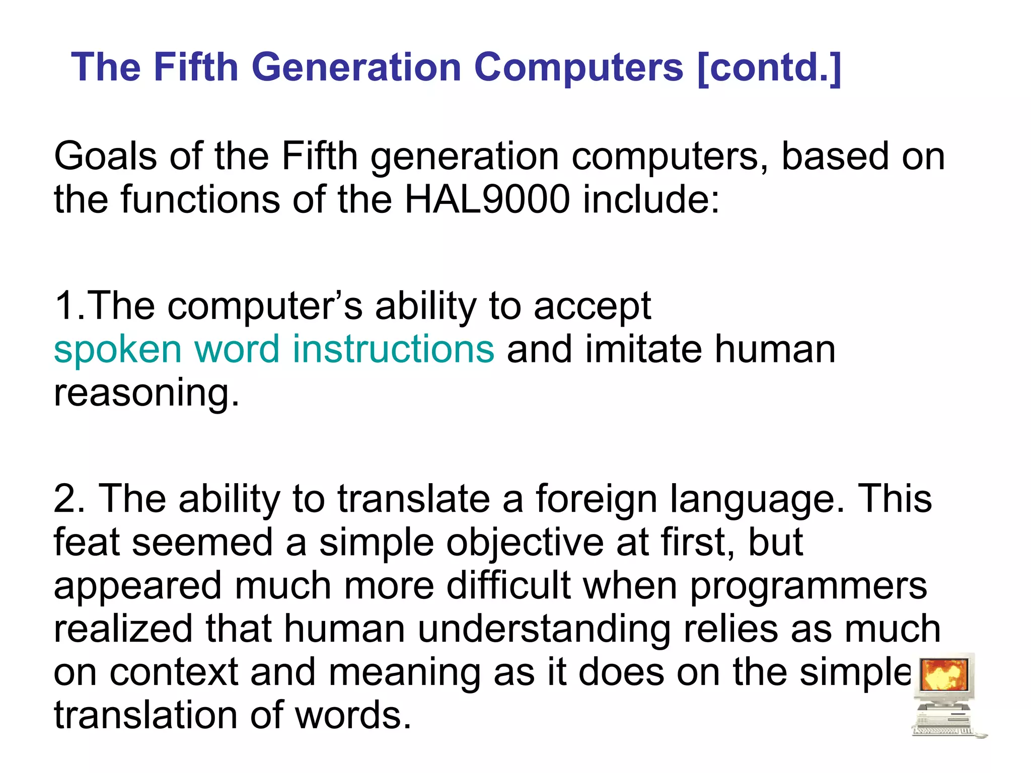 The Fifth Generation Computers [contd.] Goals of the Fifth generation computers, based on the functions of the  HAL9000  include: 1.The computer’s ability to accept  spoken word instructions  and imitate human reasoning.  2. The ability to translate a foreign language. This feat seemed a simple objective at first, but appeared much more difficult when programmers realized that human understanding relies as much on context and meaning as it does on the simple translation of words.  