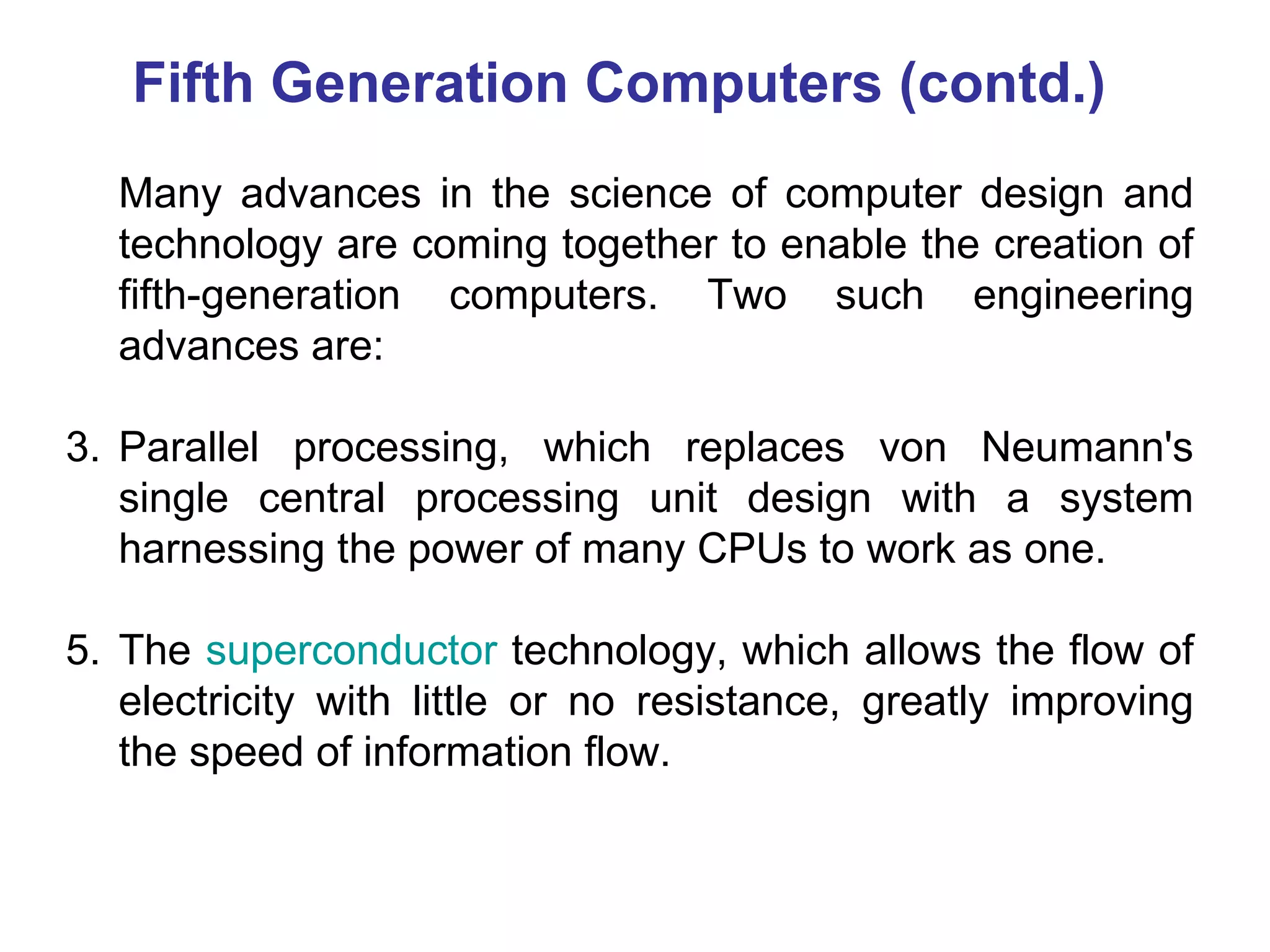 Fifth Generation Computers (contd.) Many advances in the science of computer design and technology are coming together to enable the creation of fifth-generation computers. Two such engineering advances are: Parallel processing, which replaces von Neumann's single central processing unit design with a system harnessing the power of many CPUs to work as one.  The  superconductor  technology, which allows the flow of electricity with little or no resistance, greatly improving the speed of information flow.  