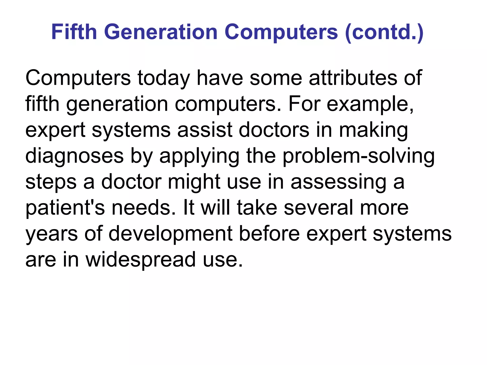 Fifth Generation Computers (contd.) Computers today have some attributes of fifth generation computers. For example, expert systems assist doctors in making diagnoses by applying the problem-solving steps a doctor might use in assessing a patient's needs. It will take several more years of development before expert systems are in widespread use. 