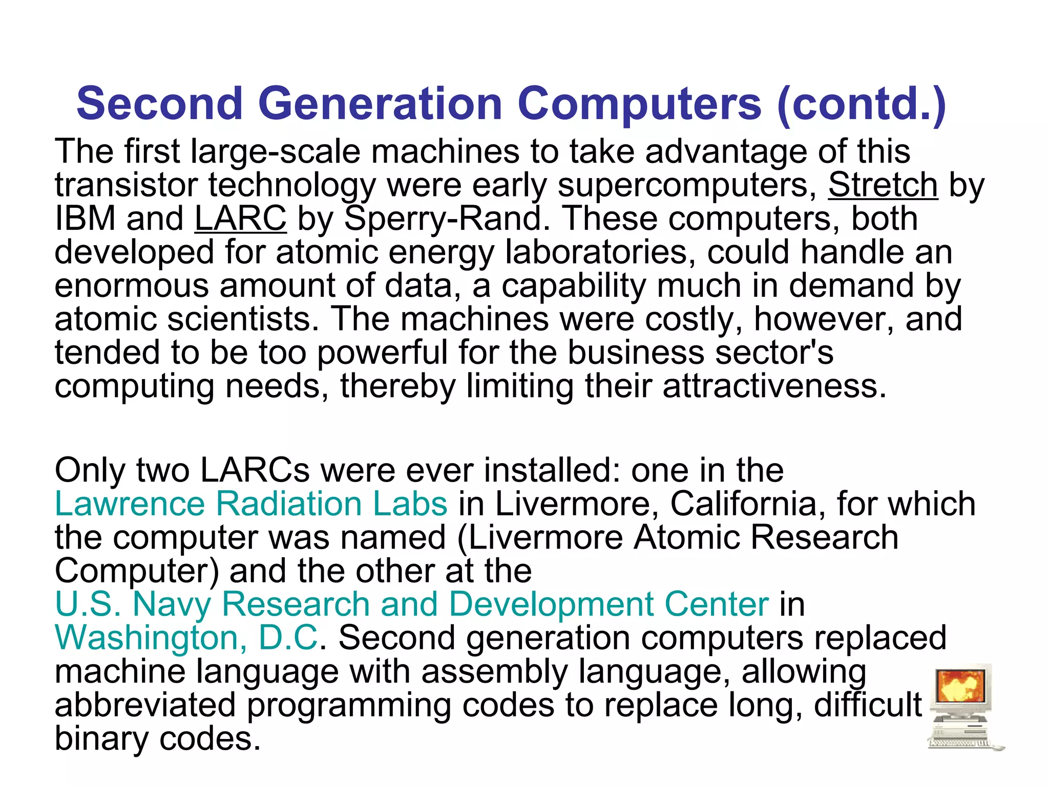 Second Generation Computers (contd.) The first large-scale machines to take advantage of this transistor technology were early supercomputers,  Stretch  by IBM and  LARC  by Sperry-Rand. These computers, both developed for atomic energy laboratories, could handle an enormous amount of data, a capability much in demand by atomic scientists. The machines were costly, however, and tended to be too powerful for the business sector's computing needs, thereby limiting their attractiveness.  Only two LARCs were ever installed: one in the  Lawrence Radiation Labs  in Livermore, California, for which the computer was named (Livermore Atomic Research Computer) and the other at the  U.S. Navy Research and Development Center  in  Washington, D.C . Second generation computers replaced machine language with assembly language, allowing abbreviated programming codes to replace long, difficult binary codes.   