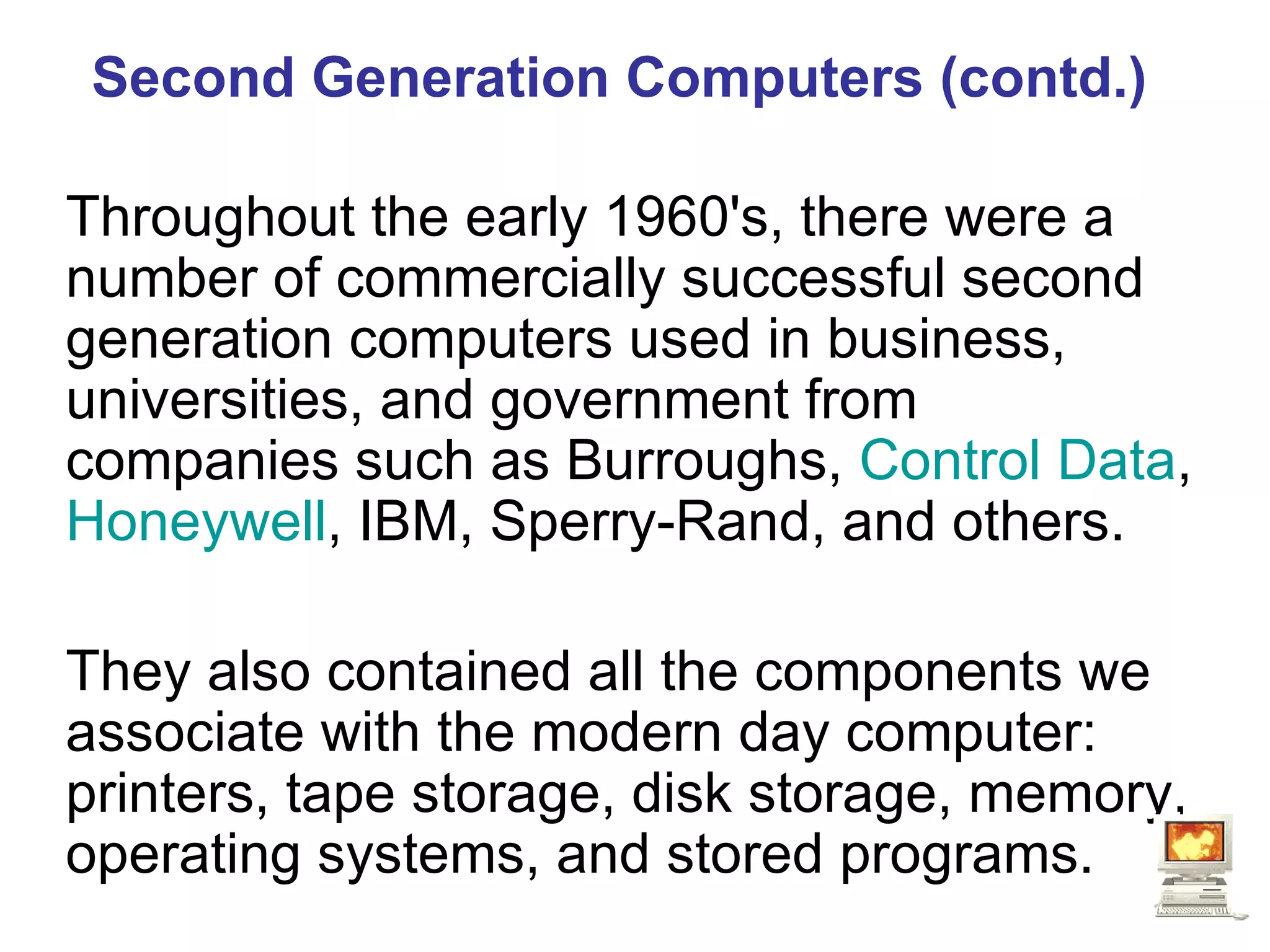 Second Generation Computers (contd.) Throughout the early 1960's, there were a number of commercially successful second generation computers used in business, universities, and government from companies such as Burroughs,  Control Data ,  Honeywell , IBM, Sperry-Rand, and others.  They also contained all the components we associate with the modern day computer: printers, tape storage, disk storage, memory, operating systems, and stored programs.   