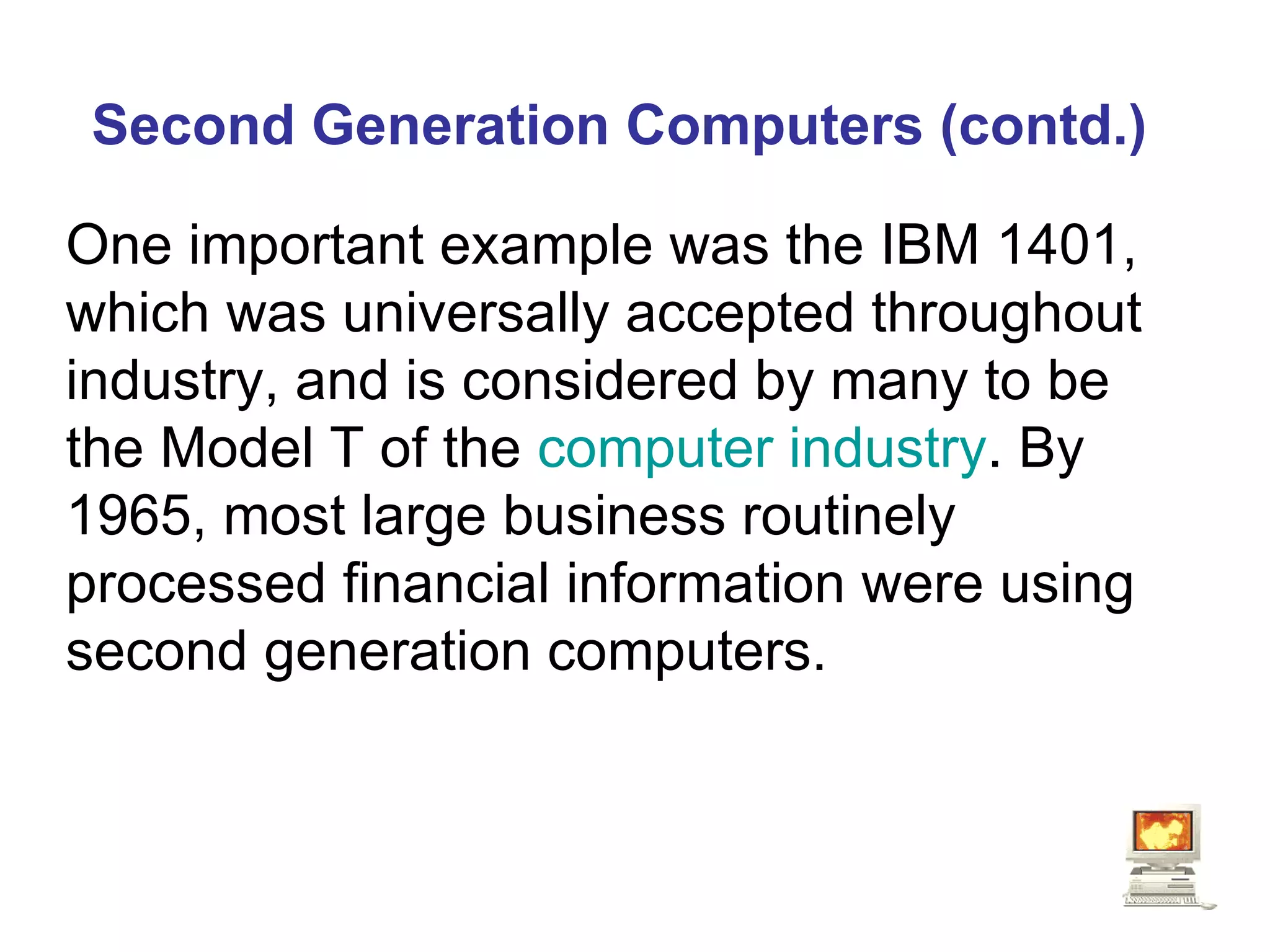 Second Generation Computers (contd.) One important example was the IBM 1401, which was universally accepted throughout industry, and is considered by many to be the Model T of the  computer industry . By 1965, most large business routinely processed financial information were using second generation computers.  