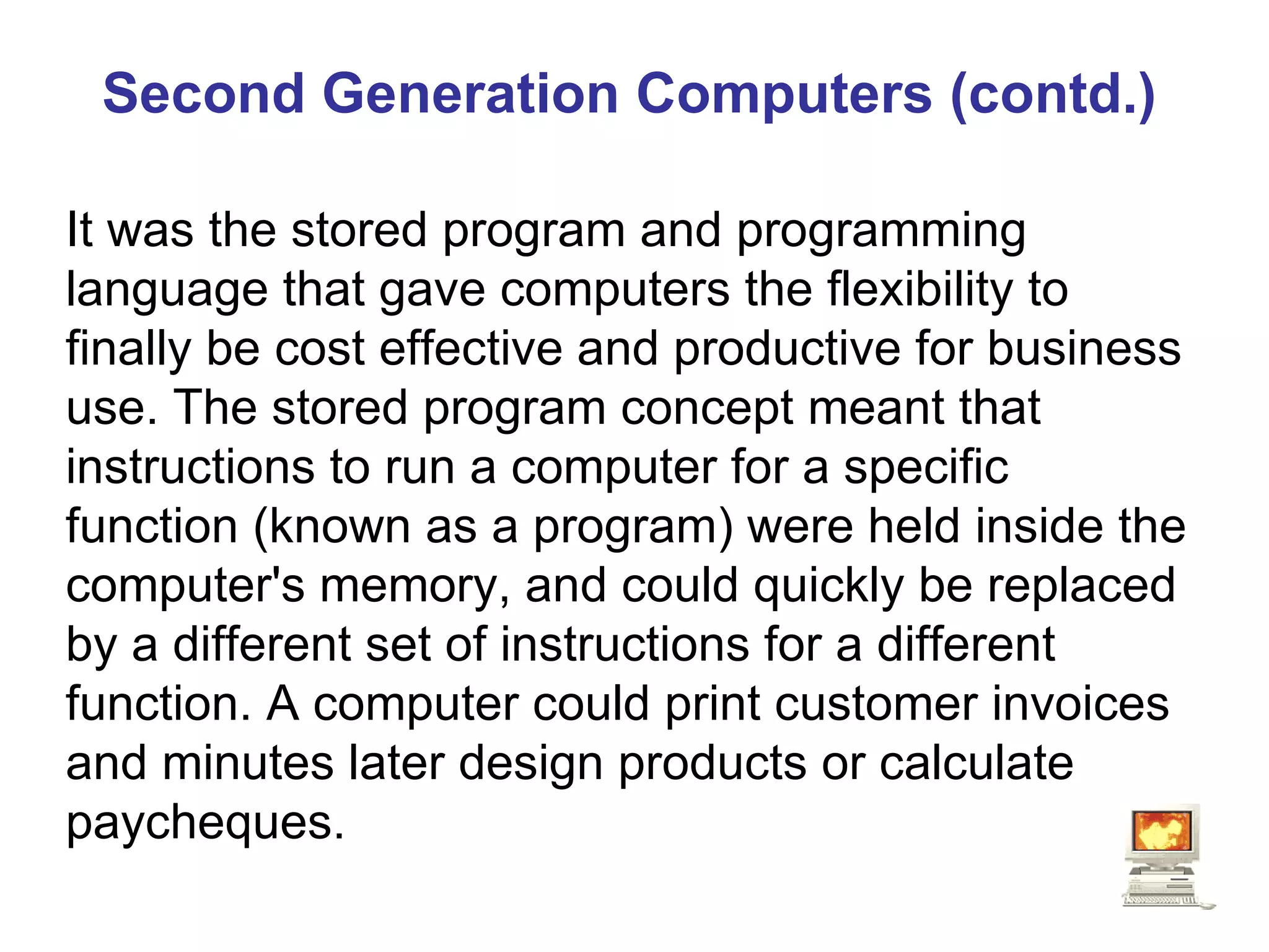 Second Generation Computers (contd.) It was the stored program and programming language that gave computers the flexibility to finally be cost effective and productive for business use. The stored program concept meant that instructions to run a computer for a specific function (known as a program) were held inside the computer's memory, and could quickly be replaced by a different set of instructions for a different function. A computer could print customer invoices and minutes later design products or calculate paycheques.  