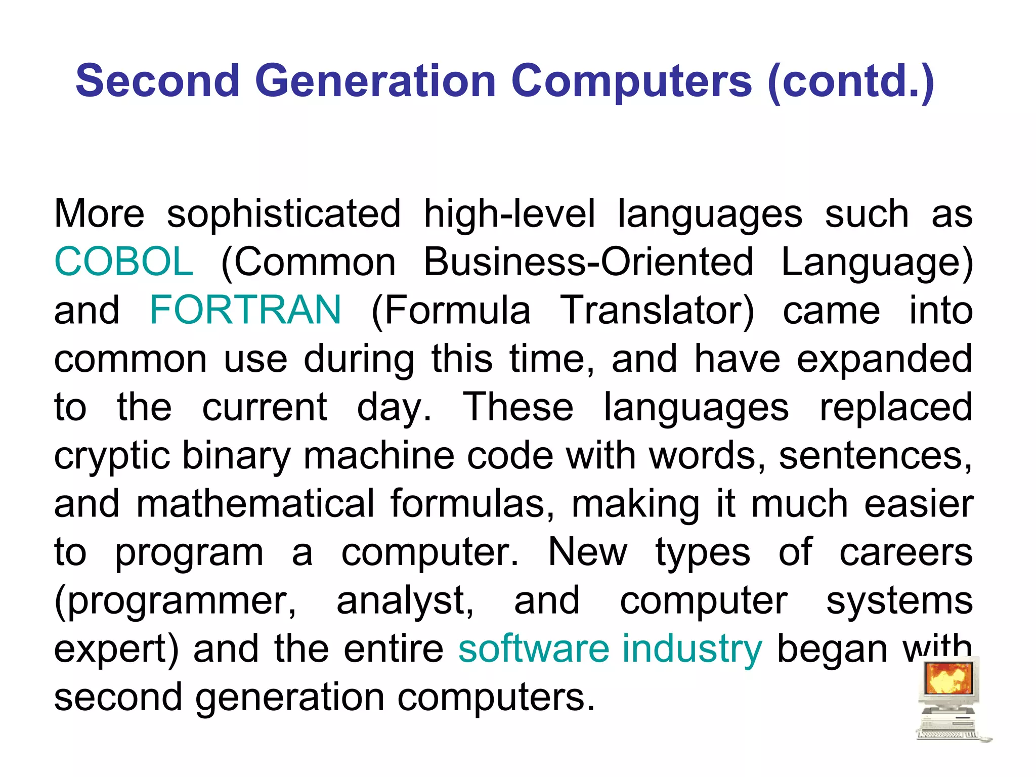 Second Generation Computers (contd.) More sophisticated high-level languages such as  COBOL  (Common Business-Oriented Language) and  FORTRAN  (Formula Translator) came into common use during this time, and have expanded to the current day. These languages replaced cryptic binary machine code with words, sentences, and mathematical formulas, making it much easier to program a computer. New types of careers (programmer, analyst, and computer systems expert) and the entire  software industry  began with second generation computers. 