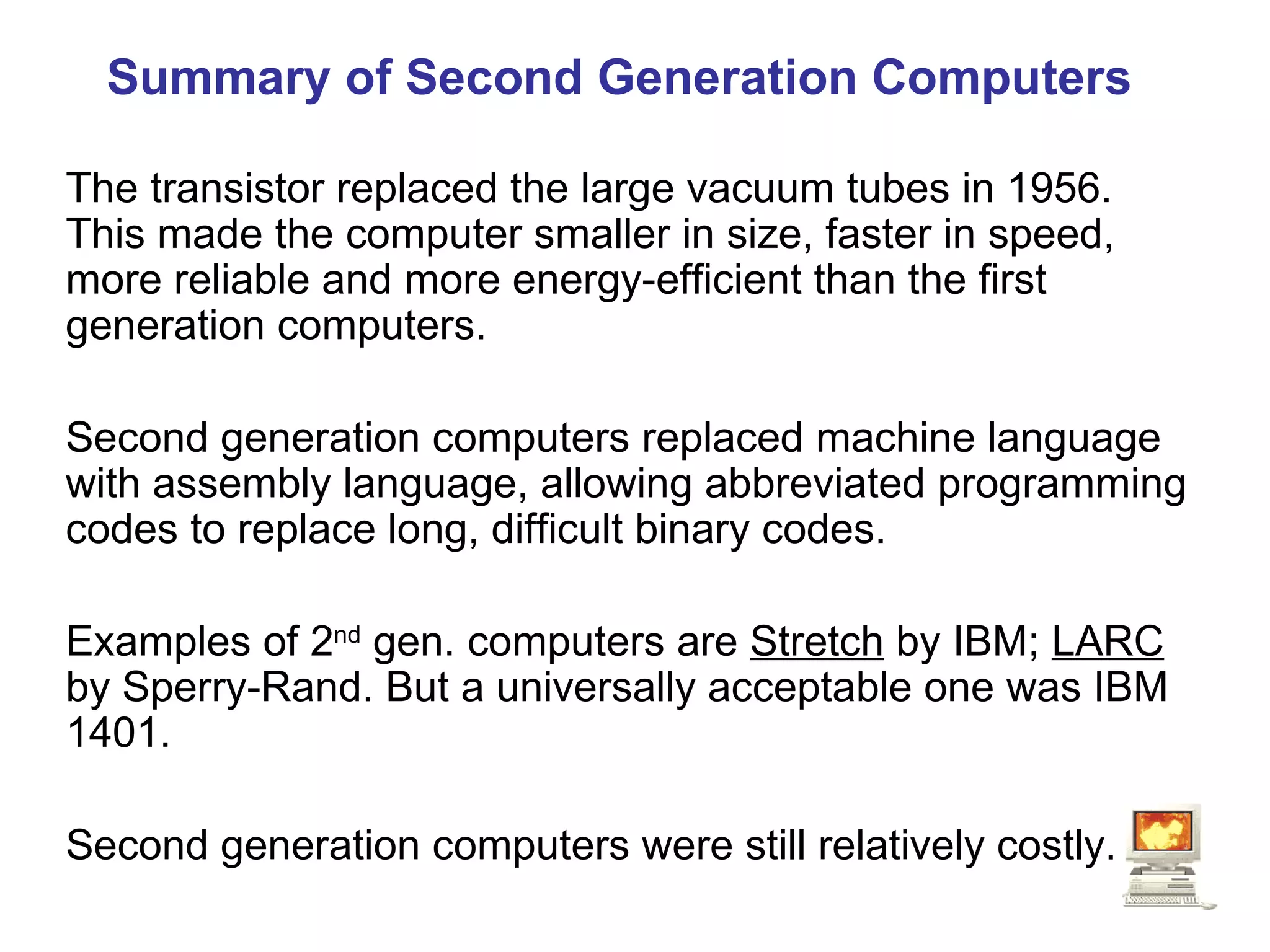 Summary of Second Generation Computers The transistor replaced the large vacuum tubes in 1956. This made the computer smaller in size, faster in speed, more reliable and more energy-efficient than the first generation computers. Second generation computers replaced machine language with assembly language, allowing abbreviated programming codes to replace long, difficult binary codes. Examples of 2 nd  gen. computers are  Stretch  by IBM;  LARC  by Sperry-Rand. But a universally acceptable one was IBM 1401. Second generation computers were still relatively costly. 