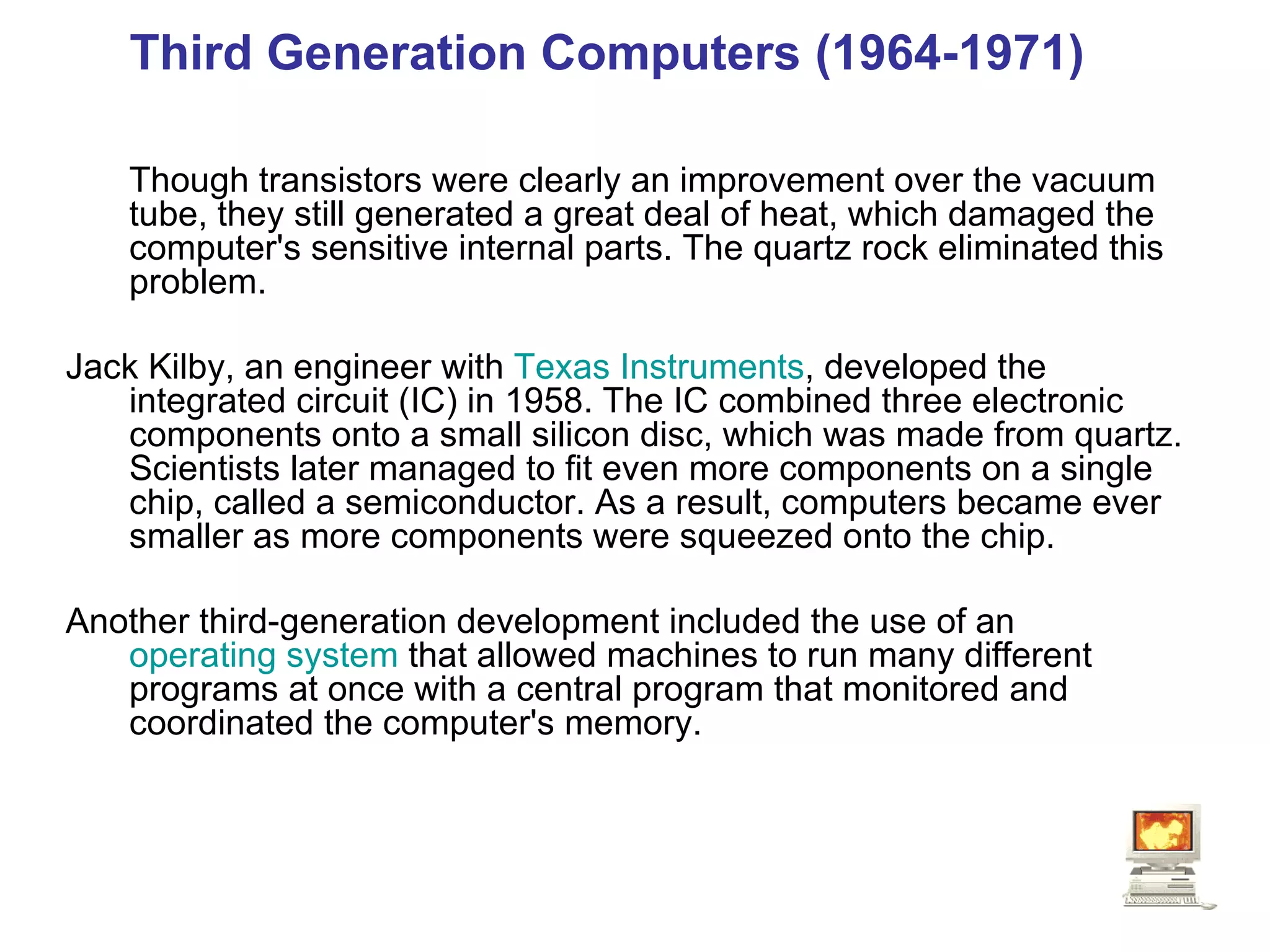 Third Generation Computers (1964-1971)  Though transistors were clearly an improvement over the vacuum tube, they still generated a great deal of heat, which damaged the computer's sensitive internal parts. The quartz rock eliminated this problem.   Jack Kilby, an engineer with  Texas Instruments , developed the integrated circuit (IC) in 1958. The IC combined three electronic components onto a small silicon disc, which was made from quartz. Scientists later managed to fit even more components on a single chip, called a semiconductor. As a result, computers became ever smaller as more components were squeezed onto the chip.  Another third-generation development included the use of an  operating system  that allowed machines to run many different programs at once with a central program that monitored and coordinated the computer's memory.   